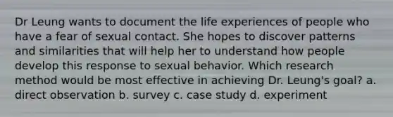 Dr Leung wants to document the life experiences of people who have a fear of sexual contact. She hopes to discover patterns and similarities that will help her to understand how people develop this response to sexual behavior. Which research method would be most effective in achieving Dr. Leung's goal? a. direct observation b. survey c. case study d. experiment