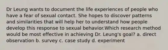 Dr Leung wants to document the life experiences of people who have a fear of sexual contact. She hopes to discover patterns and similarities that will help her to understand how people develop this response to sexual behavior.Which research method would be most effective in achieving Dr. Leung's goal? a. direct observation b. survey c. case study d. experiment