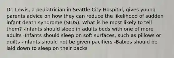 Dr. Lewis, a pediatrician in Seattle City Hospital, gives young parents advice on how they can reduce the likelihood of sudden infant death syndrome (SIDS). What is he most likely to tell them? -Infants should sleep in adults beds with one of more adults -Infants should sleep on soft surfaces, such as pillows or quilts -Infants should not be given pacifiers -Babies should be laid down to sleep on their backs