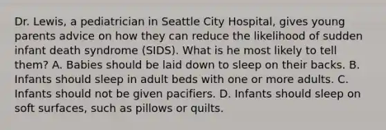 Dr. Lewis, a pediatrician in Seattle City Hospital, gives young parents advice on how they can reduce the likelihood of sudden infant death syndrome (SIDS). What is he most likely to tell them? A. Babies should be laid down to sleep on their backs. B. Infants should sleep in adult beds with one or more adults. C. Infants should not be given pacifiers. D. Infants should sleep on soft surfaces, such as pillows or quilts.