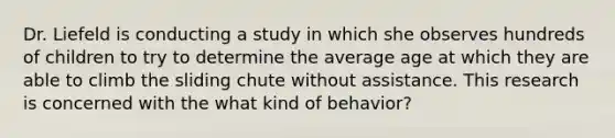 Dr. Liefeld is conducting a study in which she observes hundreds of children to try to determine the average age at which they are able to climb the sliding chute without assistance. This research is concerned with the what kind of behavior?