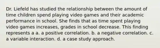 Dr. Liefeld has studied the relationship between the amount of time children spend playing video games and their academic performance in school. She finds that as time spent playing video games increases, grades in school decrease. This finding represents a a. a positive correlation. b. a negative correlation. c. a variable interaction. d. a case study approach.