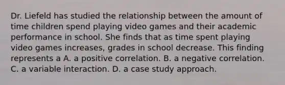 Dr. Liefeld has studied the relationship between the amount of time children spend playing video games and their academic performance in school. She finds that as time spent playing video games increases, grades in school decrease. This finding represents a A. a positive correlation. B. a negative correlation. C. a variable interaction. D. a case study approach.