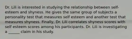 Dr. Lili is interested in studying the relationship between self-esteem and shyness. He gives the same group of subjects a personality test that measures self esteem and another test that measures shyness. Finally, Dr. Lili correlates shyness scores with self esteem scores among his participants. Dr. Lili is investigating a ______ claim in his study.