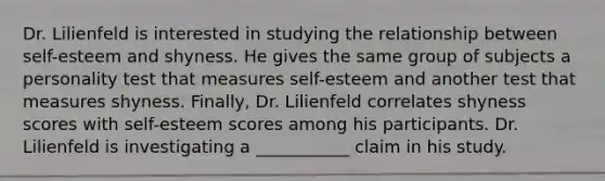 Dr. Lilienfeld is interested in studying the relationship between self-esteem and shyness. He gives the same group of subjects a personality test that measures self-esteem and another test that measures shyness. Finally, Dr. Lilienfeld correlates shyness scores with self-esteem scores among his participants. Dr. Lilienfeld is investigating a ___________ claim in his study.