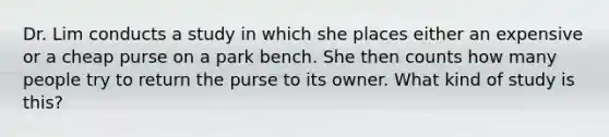 Dr. Lim conducts a study in which she places either an expensive or a cheap purse on a park bench. She then counts how many people try to return the purse to its owner. What kind of study is this?