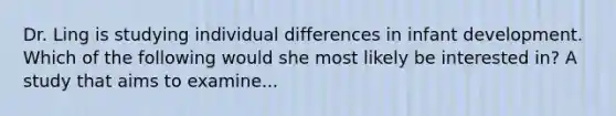 Dr. Ling is studying individual differences in infant development. Which of the following would she most likely be interested in? A study that aims to examine...