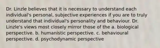 Dr. Linzle believes that it is necessary to understand each individual's personal, subjective experiences if you are to truly understand that individual's personality and behaviour. Dr. Linzle's views most closely mirror those of the a. biological perspective. b. humanistic perspective. c. behavioural perspective. d. psychodynamic perspective