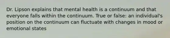 Dr. Lipson explains that mental health is a continuum and that everyone falls within the continuum. True or false: an individual's position on the continuum can fluctuate with changes in mood or emotional states