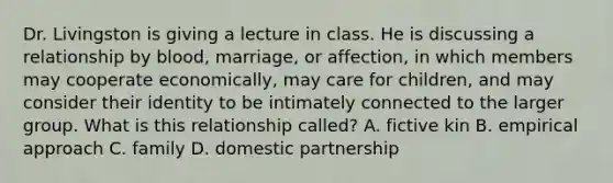 Dr. Livingston is giving a lecture in class. He is discussing a relationship by blood, marriage, or affection, in which members may cooperate economically, may care for children, and may consider their identity to be intimately connected to the larger group. What is this relationship called? A. fictive kin B. empirical approach C. family D. domestic partnership