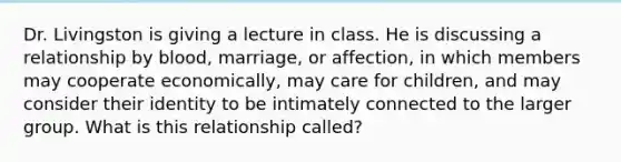 Dr. Livingston is giving a lecture in class. He is discussing a relationship by blood, marriage, or affection, in which members may cooperate economically, may care for children, and may consider their identity to be intimately connected to the larger group. What is this relationship called?