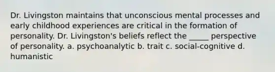 Dr. Livingston maintains that unconscious mental processes and early childhood experiences are critical in the formation of personality. Dr. Livingston's beliefs reflect the _____ perspective of personality. a. psychoanalytic b. trait c. social-cognitive d. humanistic