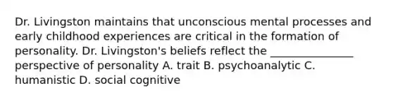 Dr. Livingston maintains that unconscious mental processes and early childhood experiences are critical in the formation of personality. Dr. Livingston's beliefs reflect the _______________ perspective of personality A. trait B. psychoanalytic C. humanistic D. social cognitive