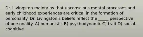 Dr. Livingston maintains that unconscious mental processes and early childhood experiences are critical in the formation of personality. Dr. Livingston's beliefs reflect the _____ perspective of personality. A) humanistic B) psychodynamic C) trait D) social-cognitive