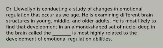 Dr. Llewellyn is conducting a study of changes in emotional regulation that occur as we age. He is examining different brain structures in young, middle, and older adults. He is most likely to find that development in an almond-shaped set of nuclei deep in the brain called the ________ is most highly related to the development of emotional regulation abilities.