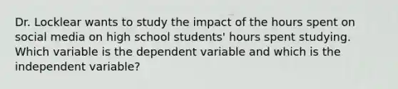 Dr. Locklear wants to study the impact of the hours spent on social media on high school students' hours spent studying. Which variable is the dependent variable and which is the independent variable?