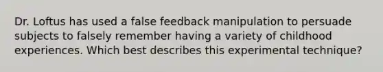 Dr. Loftus has used a false feedback manipulation to persuade subjects to falsely remember having a variety of childhood experiences. Which best describes this experimental technique?