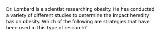 Dr. Lombard is a scientist researching obesity. He has conducted a variety of different studies to determine the impact heredity has on obesity. Which of the following are strategies that have been used in this type of research?