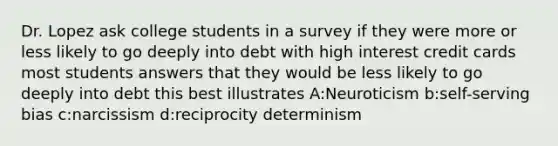 Dr. Lopez ask college students in a survey if they were more or less likely to go deeply into debt with high interest credit cards most students answers that they would be less likely to go deeply into debt this best illustrates A:Neuroticism b:self-serving bias c:narcissism d:reciprocity determinism