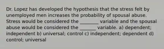 Dr. Lopez has developed the hypothesis that the stress felt by unemployed men increases the probability of spousal abuse. Stress would be considered the ________ variable and the spousal abuse would be considered the _______ variable. a) dependent; independent b) universal; control c) independent; dependent d) control; universal