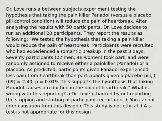 Dr. Love runs a between subjects experiment testing the hypothesis that taking the pain killer Panadol (versus a placebo pill control condition) will reduce the pain of heartbreak. After analysing the results with 50 participants, Dr. Love decides to run an additional 20 participants. They report the results as following: "We tested the hypothesis that taking a pain killer would reduce the pain of heartbreak. Participants were recruited who had experienced a romantic breakup in the past 3 days. Seventy participants (22 men, 48 women) took part, and were randomly assigned to receive either a painkiller (Panadol) or a placebo. As predicted, participants given Panadol experienced less pain from heartbreak than participants given a placebo pill, t (69) = 2.40, p = 0.019. This supports the hypothesis that taking Panadol causes a reduction in the pain of heartbreak." What is wrong with this reporting? a.Dr. Love p-hacked by not reporting the stopping and starting of participant recruitment b.You cannot infer causation from this design c.This study is not ethical d.A t-test is not appropriate for this design