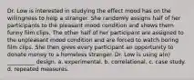 Dr. Low is interested in studying the effect mood has on the willingness to help a stranger. She randomly assigns half of her participants to the pleasant mood condition and shows them funny film clips. The other half of her participant are assigned to the unpleasant mood condition and are forced to watch boring film clips. She then gives every participant an opportunity to donate money to a homeless stranger. Dr. Low is using a(n) __________ design. a. experimental. b. correlational. c. case study. d. repeated measures.