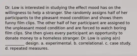 Dr. Low is interested in studying the effect mood has on the willingness to help a stranger. She randomly assigns half of her participants to the pleasant mood condition and shows them funny film clips. The other half of her participant are assigned to the unpleasant mood condition and are forced to watch boring film clips. She then gives every participant an opportunity to donate money to a homeless stranger. Dr. Low is using a(n) __________ design. a. experimental. b. correlational. c. case study. d. repeated measures.