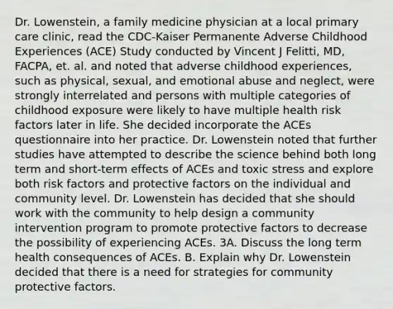 Dr. Lowenstein, a family medicine physician at a local primary care clinic, read the CDC-Kaiser Permanente Adverse Childhood Experiences (ACE) Study conducted by Vincent J Felitti, MD, FACPA, et. al. and noted that adverse childhood experiences, such as physical, sexual, and emotional abuse and neglect, were strongly interrelated and persons with multiple categories of childhood exposure were likely to have multiple health risk factors later in life. She decided incorporate the ACEs questionnaire into her practice. Dr. Lowenstein noted that further studies have attempted to describe the science behind both long term and short-term effects of ACEs and toxic stress and explore both risk factors and protective factors on the individual and community level. Dr. Lowenstein has decided that she should work with the community to help design a community intervention program to promote protective factors to decrease the possibility of experiencing ACEs. 3A. Discuss the long term health consequences of ACEs. B. Explain why Dr. Lowenstein decided that there is a need for strategies for community protective factors.