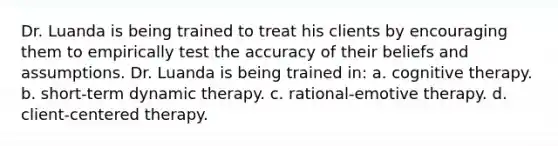 Dr. Luanda is being trained to treat his clients by encouraging them to empirically test the accuracy of their beliefs and assumptions. Dr. Luanda is being trained in: a. cognitive therapy. b. short-term dynamic therapy. c. rational-emotive therapy. d. client-centered therapy.