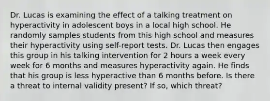 Dr. Lucas is examining the effect of a talking treatment on hyperactivity in adolescent boys in a local high school. He randomly samples students from this high school and measures their hyperactivity using self-report tests. Dr. Lucas then engages this group in his talking intervention for 2 hours a week every week for 6 months and measures hyperactivity again. He finds that his group is less hyperactive than 6 months before. Is there a threat to internal validity present? If so, which threat?