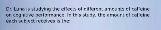 Dr. Luna is studying the effects of different amounts of caffeine on cognitive performance. In this study, the amount of caffeine each subject receives is the: