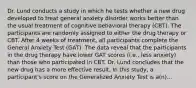 Dr. Lund conducts a study in which he tests whether a new drug developed to treat general anxiety disorder works better than the usual treatment of cognitive behavioral therapy (CBT). The participants are randomly assigned to either the drug therapy or CBT. After 4 weeks of treatment, all participants complete the General Anxiety Test (GAT). The data reveal that the participants in the drug therapy have lower GAT scores (i.e., less anxiety) than those who participated in CBT. Dr. Lund concludes that the new drug has a more effective result. In this study, a participant's score on the Generalized Anxiety Test is a(n)...