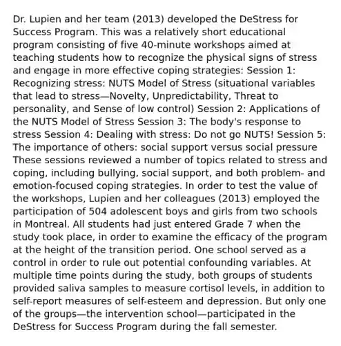 Dr. Lupien and her team (2013) developed the DeStress for Success Program. This was a relatively short educational program consisting of five 40-minute workshops aimed at teaching students how to recognize the physical signs of stress and engage in more effective coping strategies: Session 1: Recognizing stress: NUTS Model of Stress (situational variables that lead to stress—Novelty, Unpredictability, Threat to personality, and Sense of low control) Session 2: Applications of the NUTS Model of Stress Session 3: The body's response to stress Session 4: Dealing with stress: Do not go NUTS! Session 5: The importance of others: social support versus social pressure These sessions reviewed a number of topics related to stress and coping, including bullying, social support, and both problem- and emotion-focused coping strategies. In order to test the value of the workshops, Lupien and her colleagues (2013) employed the participation of 504 adolescent boys and girls from two schools in Montreal. All students had just entered Grade 7 when the study took place, in order to examine the efficacy of the program at the height of the transition period. One school served as a control in order to rule out potential confounding variables. At multiple time points during the study, both groups of students provided saliva samples to measure cortisol levels, in addition to self-report measures of self-esteem and depression. But only one of the groups—the intervention school—participated in the DeStress for Success Program during the fall semester.