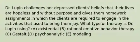 Dr. Lupin challenges her depressed clients' beliefs that their lives are hopeless and without purpose and gives them homework assignments in which the clients are required to engage in the activities that used to bring them joy. What type of therapy is Dr. Lupin using? (A) existential (B) rational emotive behavior therapy (C) Gestalt (D) psychoanalytic (E) modeling