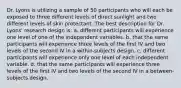 Dr. Lyons is utilizing a sample of 50 participants who will each be exposed to three different levels of direct sunlight and two different levels of skin protectant. The best description for Dr. Lyons' research design is: a. different participants will experience one level of one of the independent variables. b. that the same participants will experience three levels of the first IV and two levels of the second IV in a within-subjects design. c. different participants will experience only one level of each independent variable. d. that the same participants will experience three levels of the first IV and two levels of the second IV in a between-subjects design.