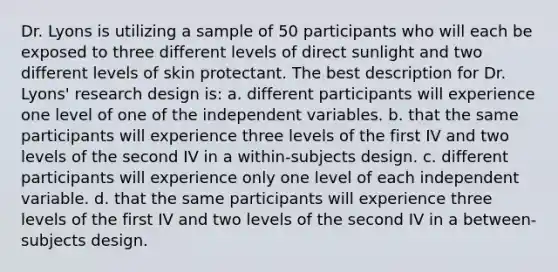 Dr. Lyons is utilizing a sample of 50 participants who will each be exposed to three different levels of direct sunlight and two different levels of skin protectant. The best description for Dr. Lyons' research design is: a. different participants will experience one level of one of the independent variables. b. that the same participants will experience three levels of the first IV and two levels of the second IV in a within-subjects design. c. different participants will experience only one level of each independent variable. d. that the same participants will experience three levels of the first IV and two levels of the second IV in a between-subjects design.