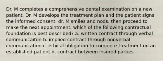 Dr. M completes a comprehensive dental examination on a new patient. Dr. M develops the treatment plan and the patient signs the informed consent. dr. M smiles and nods, then proceed to make the next appointment. which of the following contractual foundation is best described? a. written contract through verbal communicaiton b. implied contract through nonverbal communication c. ethical obligation to complete treatment on an established patient d. contract between insured parties