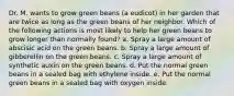 Dr. M. wants to grow green beans (a eudicot) in her garden that are twice as long as the green beans of her neighbor. Which of the following actions is most likely to help her green beans to grow longer than normally found? a. Spray a large amount of abscisic acid on the green beans. b. Spray a large amount of gibberellin on the green beans. c. Spray a large amount of synthetic auxin on the green beans. d. Put the normal green beans in a sealed bag with ethylene inside. e. Put the normal green beans in a sealed bag with oxygen inside.