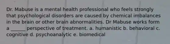 Dr. Mabuse is a mental health professional who feels strongly that psychological disorders are caused by chemical imbalances in the brain or other brain abnormalities. Dr Mabuse works form a ______ perspective of treatment. a. humanistic b. behavioral c. cognitive d. psychoanalytic e. biomedical