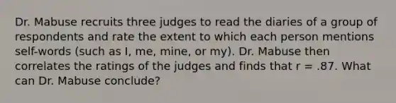 Dr. Mabuse recruits three judges to read the diaries of a group of respondents and rate the extent to which each person mentions self-words (such as I, me, mine, or my). Dr. Mabuse then correlates the ratings of the judges and finds that r = .87. What can Dr. Mabuse conclude?