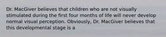 Dr. MacGiver believes that children who are not visually stimulated during the first four months of life will never develop normal visual perception. Obviously, Dr. MacGiver believes that this developmental stage is a