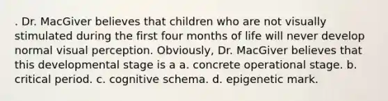 . Dr. MacGiver believes that children who are not visually stimulated during the first four months of life will never develop normal visual perception. Obviously, Dr. MacGiver believes that this developmental stage is a a. concrete operational stage. b. critical period. c. cognitive schema. d. epigenetic mark.