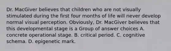 Dr. MacGiver believes that children who are not visually stimulated during the first four months of life will never develop normal visual perception. Obviously, Dr. MacGiver believes that this developmental stage is a Group of answer choices A. concrete operational stage. B. critical period. C. cognitive schema. D. epigenetic mark.