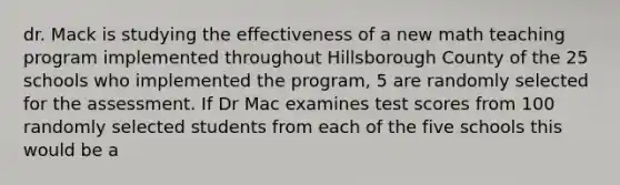 dr. Mack is studying the effectiveness of a new math teaching program implemented throughout Hillsborough County of the 25 schools who implemented the program, 5 are randomly selected for the assessment. If Dr Mac examines test scores from 100 randomly selected students from each of the five schools this would be a