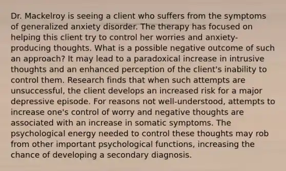 Dr. Mackelroy is seeing a client who suffers from the symptoms of generalized anxiety disorder. The therapy has focused on helping this client try to control her worries and anxiety-producing thoughts. What is a possible negative outcome of such an approach? It may lead to a paradoxical increase in intrusive thoughts and an enhanced perception of the client's inability to control them. Research finds that when such attempts are unsuccessful, the client develops an increased risk for a major depressive episode. For reasons not well-understood, attempts to increase one's control of worry and negative thoughts are associated with an increase in somatic symptoms. The psychological energy needed to control these thoughts may rob from other important psychological functions, increasing the chance of developing a secondary diagnosis.