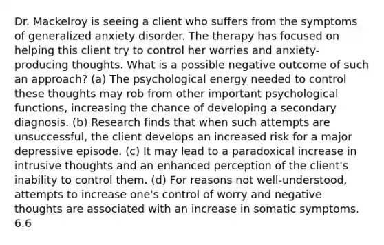 Dr. Mackelroy is seeing a client who suffers from the symptoms of generalized anxiety disorder. The therapy has focused on helping this client try to control her worries and anxiety-producing thoughts. What is a possible negative outcome of such an approach? (a) The psychological energy needed to control these thoughts may rob from other important psychological functions, increasing the chance of developing a secondary diagnosis. (b) Research finds that when such attempts are unsuccessful, the client develops an increased risk for a major depressive episode. (c) It may lead to a paradoxical increase in intrusive thoughts and an enhanced perception of the client's inability to control them. (d) For reasons not well-understood, attempts to increase one's control of worry and negative thoughts are associated with an increase in somatic symptoms. 6.6