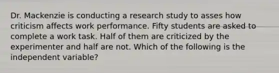 Dr. Mackenzie is conducting a research study to asses how criticism affects work performance. Fifty students are asked to complete a work task. Half of them are criticized by the experimenter and half are not. Which of the following is the independent variable?