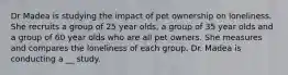 Dr Madea is studying the impact of pet ownership on loneliness. She recruits a group of 25 year olds, a group of 35 year olds and a group of 60 year olds who are all pet owners. She measures and compares the loneliness of each group. Dr. Madea is conducting a __ study.