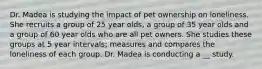 Dr. Madea is studying the impact of pet ownership on loneliness. She recruits a group of 25 year olds, a group of 35 year olds and a group of 60 year olds who are all pet owners. She studies these groups at 5 year intervals; measures and compares the loneliness of each group. Dr. Madea is conducting a __ study.