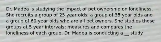 Dr. Madea is studying the impact of pet ownership on loneliness. She recruits a group of 25 year olds, a group of 35 year olds and a group of 60 year olds who are all pet owners. She studies these groups at 5 year intervals; measures and compares the loneliness of each group. Dr. Madea is conducting a __ study.